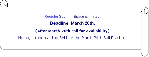 Vertical Scroll: Register Soon!      Space is limited!
Deadline: March 20th.
(After March 20th call for availability)
No registration at the BALL or the March 24th Ball Practice!

